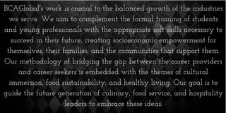 BCAGlobal's work is crucial to the balanced growth of the industries
we serve. We aim to complement the formal training of students
and young professionals with the appropriate soft skills necessary to
succeed in their future, creating socioeconomic empowerment for
themselves, their families, and the communities that support them.
Our methodology of bridging the gap between the career providers
and career seekers is embedded with the themes of cultural
immersion, food sustainability, and healthy living. Our goal is to
guide the future generation of culinary, food service, and hospitality
leaders to embrace these ideas.
 
