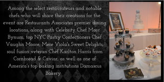 Among the select restaurateurs and notable
chefs who will share their creations for the
event are Restaurants Associates premier dining
locations, along with Celebrity Chef Marc
Bynum, top NYC Pastry Confectioners Chef
Vaughn Moore, Mere Viola's Sweet Delights,
soul fusion veteran Chef Karlton Harris from
Cornbread & Caviar, as well as one of
America's top baking institutions Damascus
Bakery
 