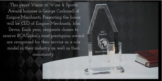 This years' Vision in Wine & Spirits
Award honoree is George Carbonell of
Empire Merchants. Presenting the honor
will be CEO of Empire Merchants, John
Devin. Each year, recipients chosen to
receive BCAGlobal’s most prestigious award
are recognized for their service as a role
model in their industry as well as their
community.
 