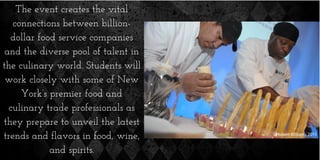 The event creates the vital
connections between billion-
dollar food service companies
and the diverse pool of talent in
the culinary world. Students will
work closely with some of New
York’s premier food and
culinary trade professionals as
they prepare to unveil the latest
trends and flavors in food, wine,
and spirits.
 
