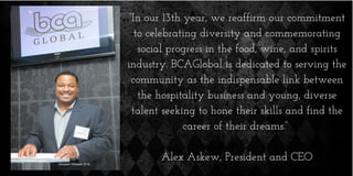 “In our 13th year, we reaffirm our commitment
to celebrating diversity and commemorating
social progress in the food, wine, and spirits
industry. BCAGlobal is dedicated to serving the
community as the indispensable link between
the hospitality business and young, diverse
talent seeking to hone their skills and find the
career of their dreams.”
Alex Askew, President and CEO
 