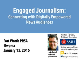 Engaged Journalism:
Connecting with Digitally Empowered
News Audiences
Visiting research fellow,
2013-14 academic year
Jake Batsell
@jbatsell
jbatsell@smu.edu
Assistant professor,
Division of Journalism
Fort Worth PRSA
#fwprsa
January 13, 2016
 