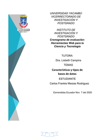 1
UNIVERSIDAD YACAMBÙ
VICERRECTORADO DE
INVESTIGACIÒN Y
POSTGRADO
INSTITUTO DE
INVESTIGACIÓN Y
POSTGRADO
Cronograma de evaluación:
Herramientas Web para la
Ciencia y Tecnología
TUTORA
Dra. Lisbeth Campins
TEMAS
Características y tipos de
bases de datos
ESTUDIANTE
Carlos Frankie Mesias Rodriguez
Esmeraldas Ecuador Nov 7 del 2020
 