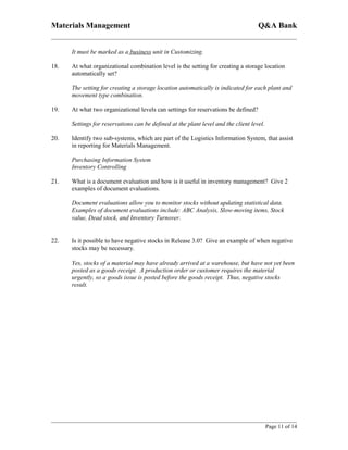 Materials Management                                                                Q&A Bank


      It must be marked as a business unit in Customizing.

18.   At what organizational combination level is the setting for creating a storage location
      automatically set?

      The setting for creating a storage location automatically is indicated for each plant and
      movement type combination.

19.   At what two organizational levels can settings for reservations be defined?

      Settings for reservations can be defined at the plant level and the client level.

20.   Identify two sub-systems, which are part of the Logistics Information System, that assist
      in reporting for Materials Management.

      Purchasing Information System
      Inventory Controlling

21.   What is a document evaluation and how is it useful in inventory management? Give 2
      examples of document evaluations.

      Document evaluations allow you to monitor stocks without updating statistical data.
      Examples of document evaluations include: ABC Analysis, Slow-moving items, Stock
      value, Dead stock, and Inventory Turnover.


22.   Is it possible to have negative stocks in Release 3.0? Give an example of when negative
      stocks may be necessary.

      Yes, stocks of a material may have already arrived at a warehouse, but have not yet been
      posted as a goods receipt. A production order or customer requires the material
      urgently, so a goods issue is posted before the goods receipt. Thus, negative stocks
      result.




                                                                                          Page 11 of 14
 