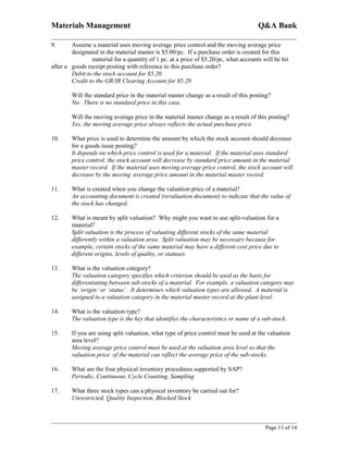 Materials Management                                                                 Q&A Bank

9.      Assume a material uses moving average price control and the moving average price
        designated in the material master is $5.00/pc. If a purchase order is created for this
                material for a quantity of 1 pc. at a price of $5.20/pc, what accounts will be hit
after a goods receipt posting with reference to this purchase order?
        Debit to the stock account for $5.20
        Credit to the GR/IR Clearing Account for $5.20

        Will the standard price in the material master change as a result of this posting?
        No. There is no standard price in this case.

        Will the moving average price in the material master change as a result of this posting?
        Yes, the moving average price always reflects the actual purchase price.

10.     What price is used to determine the amount by which the stock account should decrease
        for a goods issue posting?
        It depends on which price control is used for a material. If the material uses standard
        price control, the stock account will decrease by standard price amount in the material
        master record. If the material uses moving average price control, the stock account will
        decrease by the moving average price amount in the material master record.

11.     What is created when you change the valuation price of a material?
        An accounting document is created (revaluation document) to indicate that the value of
        the stock has changed.

12.     What is meant by split valuation? Why might you want to use split-valuation for a
        material?
        Split valuation is the process of valuating different stocks of the same material
        differently within a valuation area. Split valuation may be necessary because for
        example, certain stocks of the same material may have a different cost price due to
        different origins, levels of quality, or statuses.

13.     What is the valuation category?
        The valuation category specifies which criterion should be used as the basis for
        differentiating between sub-stocks of a material. For example, a valuation category may
        be ‘origin’ or ‘status’. It determines which valuation types are allowed. A material is
        assigned to a valuation category in the material master record at the plant level.

14.     What is the valuation type?
        The valuation type is the key that identifies the characteristics or name of a sub-stock.

15.     If you are using split valuation, what type of price control must be used at the valuation
        area level?
        Moving average price control must be used at the valuation area level so that the
        valuation price of the material can reflect the average price of the sub-stocks.

16.     What are the four physical inventory procedures supported by SAP?
        Periodic, Continuous, Cycle Counting, Sampling

17.     What three stock types can a physical inventory be carried out for?
        Unrestricted, Quality Inspection, Blocked Stock



                                                                                        Page 13 of 14
 
