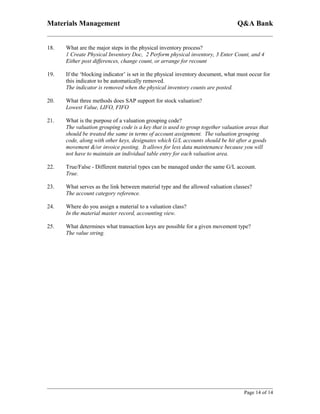 Materials Management                                                             Q&A Bank


18.   What are the major steps in the physical inventory process?
      1 Create Physical Inventory Doc, 2 Perform physical inventory, 3 Enter Count, and 4
      Either post differences, change count, or arrange for recount

19.   If the ‘blocking indicator’ is set in the physical inventory document, what must occur for
      this indicator to be automatically removed.
      The indicator is removed when the physical inventory counts are posted.

20.   What three methods does SAP support for stock valuation?
      Lowest Value, LIFO, FIFO

21.   What is the purpose of a valuation grouping code?
      The valuation grouping code is a key that is used to group together valuation areas that
      should be treated the same in terms of account assignment. The valuation grouping
      code, along with other keys, designates which G/L accounts should be hit after a goods
      movement &/or invoice posting. It allows for less data maintenance because you will
      not have to maintain an individual table entry for each valuation area.

22.   True/False - Different material types can be managed under the same G/L account.
      True.

23.   What serves as the link between material type and the allowed valuation classes?
      The account category reference.

24.   Where do you assign a material to a valuation class?
      In the material master record, accounting view.

25.   What determines what transaction keys are possible for a given movement type?
      The value string.




                                                                                    Page 14 of 14
 