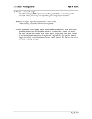 Materials Management                                                             Q&A Bank

30. What is a vendor sub-range?
      A vendor sub-range (VSR) represents a vendor’s product lines. It is used to further
      subdivide vendor purchasing data beyond the purchasing organization level.


31. List three examples of purchasing data on the vendor master.
        Order currency, incoterms, minimum order quantity


32. What is meant by a ‘vendor supply region’ on the vendor master record? How is this used?
      A vendor supply region designates the regions of a country that a vendor will supply.
      The supply regions are assigned in the vendor master record at the client level. At time
      of purchasing document creation, the system will check whether the receiving plant on
      the document falls within the designated vendor supply regions. If it does not, the system
      will issue a warning message.




                                                                                     Page 5 of 14
 