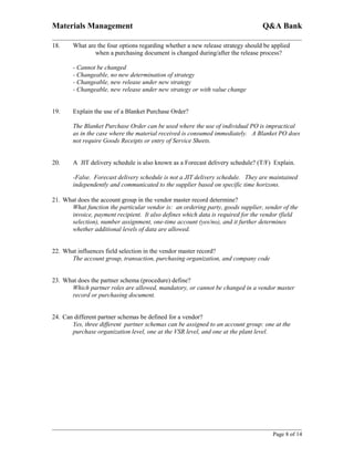 Materials Management                                                            Q&A Bank

18.    What are the four options regarding whether a new release strategy should be applied
               when a purchasing document is changed during/after the release process?

       - Cannot be changed
       - Changeable, no new determination of strategy
       - Changeable, new release under new strategy
       - Changeable, new release under new strategy or with value change


19.    Explain the use of a Blanket Purchase Order?

       The Blanket Purchase Order can be used where the use of individual PO is impractical
       as in the case where the material received is consumed immediately. A Blanket PO does
       not require Goods Receipts or entry of Service Sheets.


20.    A JIT delivery schedule is also known as a Forecast delivery schedule? (T/F) Explain.

       -False. Forecast delivery schedule is not a JIT delivery schedule. They are maintained
       independently and communicated to the supplier based on specific time horizons.

21. What does the account group in the vendor master record determine?
      What function the particular vendor is: an ordering party, goods supplier, sender of the
      invoice, payment recipient. It also defines which data is required for the vendor (field
      selection), number assignment, one-time account (yes/no), and it further determines
      whether additional levels of data are allowed.


22. What influences field selection in the vendor master record?
      The account group, transaction, purchasing organization, and company code


23. What does the partner schema (procedure) define?
      Which partner roles are allowed, mandatory, or cannot be changed in a vendor master
      record or purchasing document.


24. Can different partner schemas be defined for a vendor?
       Yes, three different partner schemas can be assigned to an account group: one at the
       purchase organization level, one at the VSR level, and one at the plant level.




                                                                                    Page 8 of 14
 