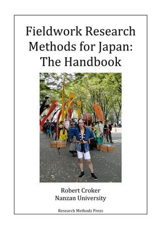  
	
  
Fieldwork	
  Research	
  
Methods	
  for	
  Japan:	
  
The	
  Handbook	
  	
  
	
  
	
  
Robert	
  Croker	
  
Nanzan	
  University	
  
	
  
Research	
  Methods	
  Press	
  
 