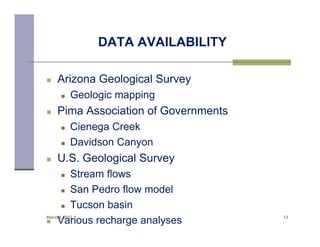 DATA AVAILABILITY

    Arizona Geological Survey
          Geologic mapping
    Pima Association of Governments
          Cienega Creek
          Davidson Canyon
    U.S. Geological Survey
       Stream flows
       San Pedro flow model

       Tucson basin
March 8, 2012                          13
    Various recharge analyses
 