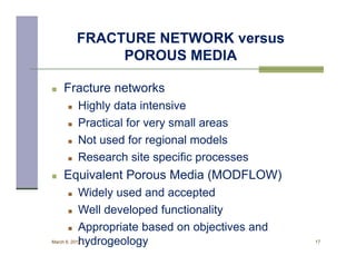 FRACTURE NETWORK versus
                POROUS MEDIA

    Fracture networks
          Highly data intensive
          Practical for very small areas
          Not used for regional models
          Research site specific processes
    Equivalent Porous Media (MODFLOW)
          Widely used and accepted
          Well developed functionality
          Appropriate based on objectives and
           hydrogeology
March 8, 2012                                    17
 