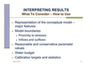 INTERPRETING RESULTS
                    What To Consider – How to Use

      Representation of the conceptual model –
       major features
      Model boundaries
            Proximity to stresses
            Inflows and outflows
      Reasonable and conservative parameter
       values
      Water budget
      Calibration targets and statistics
    March 8, 2012                                   27
 