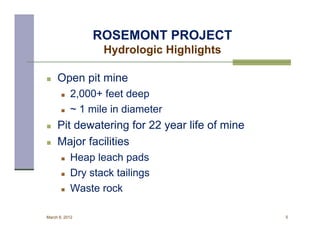 ROSEMONT PROJECT
                  Hydrologic Highlights

    Open pit mine
          2,000+ feet deep
          ~ 1 mile in diameter
    Pit dewatering for 22 year life of mine
    Major facilities
          Heap leach pads
          Dry stack tailings
          Waste rock

March 8, 2012                                  5
 