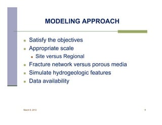 MODELING APPROACH

    Satisfy the objectives
    Appropriate scale
          Site versus Regional
    Fracture network versus porous media
    Simulate hydrogeologic features
    Data availability



March 8, 2012                               8
 
