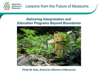 Lessons from the Future of Museums
                             Click to edit Master text styles




     Delivering Interpretation and
Education Programs Beyond Boundaries




  Philip M. Katz, American Alliance of Museums
 