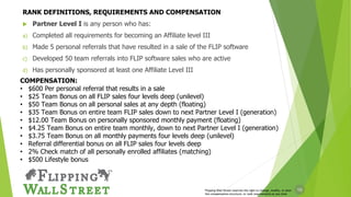 10
 Partner Level I is any person who has:
a) Completed all requirements for becoming an Affiliate level III
b) Made 5 personal referrals that have resulted in a sale of the FLIP software
c) Developed 50 team referrals into FLIP software sales who are active
d) Has personally sponsored at least one Affiliate Level III
COMPENSATION:
• $600 Per personal referral that results in a sale
• $25 Team Bonus on all FLIP sales four levels deep (unilevel)
• $50 Team Bonus on all personal sales at any depth (floating)
• $35 Team Bonus on entire team FLIP sales down to next Partner Level I (generation)
• $12.00 Team Bonus on personally sponsored monthly payment (floating)
• $4.25 Team Bonus on entire team monthly, down to next Partner Level I (generation)
• $3.75 Team Bonus on all monthly payments four levels deep (unilevel)
• Referral differential bonus on all FLIP sales four levels deep
• 2% Check match of all personally enrolled affiliates (matching)
• $500 Lifestyle bonus
Flipping Wall Street reserves the right to change, modify, or alter
the compensation structure, or rank requirements at any time
RANK DEFINITIONS, REQUIREMENTS AND COMPENSATION
 
