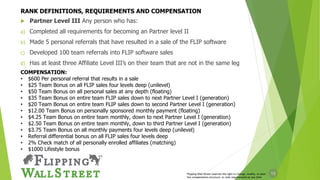12
 Partner Level III Any person who has:
a) Completed all requirements for becoming an Partner level II
b) Made 5 personal referrals that have resulted in a sale of the FLIP software
c) Developed 100 team referrals into FLIP software sales
d) Has at least three Affiliate Level III’s on their team that are not in the same leg
Flipping Wall Street reserves the right to change, modify, or alter
the compensation structure, or rank requirements at any time
COMPENSATION:
• $600 Per personal referral that results in a sale
• $25 Team Bonus on all FLIP sales four levels deep (unilevel)
• $50 Team Bonus on all personal sales at any depth (floating)
• $35 Team Bonus on entire team FLIP sales down to next Partner Level I (generation)
• $20 Team Bonus on entire team FLIP sales down to second Partner Level I (generation)
• $12.00 Team Bonus on personally sponsored monthly payment (floating)
• $4.25 Team Bonus on entire team monthly, down to next Partner Level I (generation)
• $2.50 Team Bonus on entire team monthly, down to third Partner Level I (generation)
• $3.75 Team Bonus on all monthly payments four levels deep (unilevel)
• Referral differential bonus on all FLIP sales four levels deep
• 2% Check match of all personally enrolled affiliates (matching)
• $1000 Lifestyle bonus
RANK DEFINITIONS, REQUIREMENTS AND COMPENSATION
 