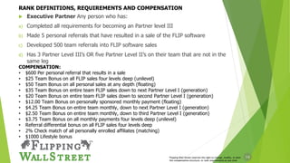 14
 Executive Partner Any person who has:
a) Completed all requirements for becoming an Partner level III
b) Made 5 personal referrals that have resulted in a sale of the FLIP software
c) Developed 500 team referrals into FLIP software sales
d) Has 3 Partner Level III’s OR five Partner Level II’s on their team that are not in the
same leg
Flipping Wall Street reserves the right to change, modify, or alter
the compensation structure, or rank requirements at any time
COMPENSATION:
• $600 Per personal referral that results in a sale
• $25 Team Bonus on all FLIP sales four levels deep (unilevel)
• $50 Team Bonus on all personal sales at any depth (floating)
• $35 Team Bonus on entire team FLIP sales down to next Partner Level I (generation)
• $20 Team Bonus on entire team FLIP sales down to second Partner Level I (generation)
• $12.00 Team Bonus on personally sponsored monthly payment (floating)
• $4.25 Team Bonus on entire team monthly, down to next Partner Level I (generation)
• $2.50 Team Bonus on entire team monthly, down to third Partner Level I (generation)
• $3.75 Team Bonus on all monthly payments four levels deep (unilevel)
• Referral differential bonus on all FLIP sales four levels deep
• 2% Check match of all personally enrolled affiliates (matching)
• $1000 Lifestyle bonus
RANK DEFINITIONS, REQUIREMENTS AND COMPENSATION
 