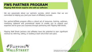 2
We are passionate about our partners success, which means that we are
committed to helping you (and your team of affiliates) succeed.
Our partner/affiliate program offers a robust set of resources, training, webinars,
marketing collateral and promotional assets to enable you to expand your
expertise and to grow your business through partnering with Flipping Wall Street.
Flipping Wall Street partners and affiliates have the potential to earn significant
revenue by referring, selling, or building a team all at their own pace.
Flipping Wall Street reserves the right to change, modify, or alter
the compensation structure, or rank requirements at any time
FWS PARTNER PROGRAM
Flipping Wall Street experts who sell our software
 