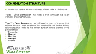 3Flipping Wall Street reserves the right to change, modify, or alter
the compensation structure, or rank requirements at any time
COMPENSATION STRUCTURE
 Partners and Affiliates are able to earn two different types of commissions:
Type I – Direct Commission There will be a direct commission paid out on
every sale of the FLIP software.
Type II – Team Bonuses are paid out based on team performance, total
revenue, and level. These are paid on both the software sale and the monthly
recurring revenue. There are five different types of bonuses available to the
partner/affiliate.
• Generation
• Floating
• Matching
• Lifestyle
• Unilevel
 