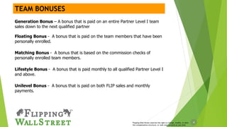 4Flipping Wall Street reserves the right to change, modify, or alter
the compensation structure, or rank requirements at any time
Generation Bonus – A bonus that is paid on an entire Partner Level I team
sales down to the next qualified partner
Floating Bonus - A bonus that is paid on the team members that have been
personally enrolled.
Matching Bonus - A bonus that is based on the commission checks of
personally enrolled team members.
Lifestyle Bonus - A bonus that is paid monthly to all qualified Partner Level I
and above.
Unilevel Bonus - A bonus that is paid on both FLIP sales and monthly
payments.
TEAM BONUSES
 