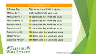 Partner Qualifications
Software Rep Sign up for our affiliate program
Affiliate Level I Add 3 customers to your team
Affiliate Level II 10 team sales 4 of which are yours
Affiliate Level III 20 team sales 5 of which are yours
Partner Level I 50 team sales 5 of which are yours
Partner Level II 75 team sales 5 of which are yours
Partner Level III 100 team sales 5 of which are yours
Global Partner 300 team sales 5 of which are yours
Executive Partner 500 team sales 5 of which are yours
Flipping Wall Street reserves the right to change, modify, or alter
the compensation structure, or rank requirements at any time
 