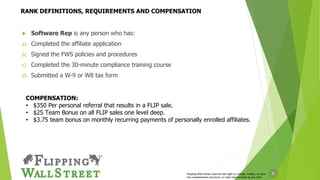 6
 Software Rep is any person who has:
a) Completed the affiliate application
b) Signed the FWS policies and procedures
c) Completed the 30-minute compliance training course
d) Submitted a W-9 or W8 tax form
RANK DEFINITIONS, REQUIREMENTS AND COMPENSATION
COMPENSATION:
• $350 Per personal referral that results in a FLIP sale.
• $25 Team Bonus on all FLIP sales one level deep.
• $3.75 team bonus on monthly recurring payments of personally enrolled affiliates.
Flipping Wall Street reserves the right to change, modify, or alter
the compensation structure, or rank requirements at any time
 