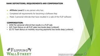 7
 Affiliate Level I is any person who has:
a) Completed all requirements for becoming a Software Rep
b) Made 3 personal referrals that have resulted in a sale of the FLIP software
COMPENSATION:
• $450 Per personal referral that results in a FLIP sale
• $25 Team Bonus on all FLIP sales two levels deep (unilevel)
• $3.75 Team Bonus on monthly recurring payments two levels deep (unilevel)
Flipping Wall Street reserves the right to change, modify, or alter
the compensation structure, or rank requirements at any time
RANK DEFINITIONS, REQUIREMENTS AND COMPENSATION
 
