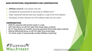 8
 Affiliate Level II is any person who has:
a) Completed all requirements for becoming an Affiliate level I
b) Made 4 personal referrals that have resulted in a sale of the FLIP software
c) Developed 10 team referrals into FLIP software sales who are active
COMPENSATION:
• $450 Per personal referral that results in a sale
• $25 Team Bonus on all FLIP sales three levels deep (unilevel)
• $3.75 Team Bonus on monthly recurring payments three levels deep (unilevel)
• Referral differential bonus on all FLIP sales three levels deep
• 1% Check match of all personally enrolled affiliates (matching)
Flipping Wall Street reserves the right to change, modify, or alter
the compensation structure, or rank requirements at any time
RANK DEFINITIONS, REQUIREMENTS AND COMPENSATION
 