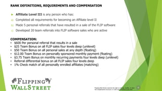 9
 Affiliate Level III is any person who has:
a) Completed all requirements for becoming an Affiliate level II
b) Made 5 personal referrals that have resulted in a sale of the FLIP software
c) Developed 20 team referrals into FLIP software sales who are active
COMPENSATION:
• $600 Per personal referral that results in a sale
• $25 Team Bonus on all FLIP sales four levels deep (unilevel)
• $50 Team Bonus on all personal sales at any depth (floating)
• $12.00 Team Bonus on personally sponsored monthly payment (floating)
• $3.75 Team Bonus on monthly recurring payments four levels deep (unilevel)
• Referral differential bonus on all FLIP sales four levels deep
• 1% Check match of all personally enrolled affiliates (matching)
Flipping Wall Street reserves the right to change, modify, or alter
the compensation structure, or rank requirements at any time
RANK DEFINITIONS, REQUIREMENTS AND COMPENSATION
 