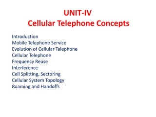 UNIT-IV
Cellular Telephone Concepts
Introduction
Mobile Telephone Service
Evolution of Cellular Telephone
Cellular Telephone
Frequency Reuse
Interference
Cell Splitting, Sectoring
Cellular System Topology
Roaming and Handoffs
 