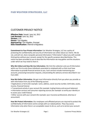 FAIR WEATHER STRATEGIES, LLC




CUSTOMER PRIVACY NOTICE
Effective Date: Issued: June 1st, 2012
Last Revised: June 1st, 2012
Version: 1.01
Owner: Tom Kilgallen
Approved by: Tom Kilgallen, Principal
Data Classification: Internal & Regulatory


Commitment to Your Private Information: Fair Weather Strategies, LLC has a policy of
protecting the confidentiality and security of information we collect about our clients. We do
not, and will not, share nonpublic personal information (“Information”) about you with outside
third parties without your consent, except for the specific purposes described below. This
notice has been provided to you to describe the Information we may gather and the situations
under which we may need to share it.

Why We Collect and How We Use Information. We limit the collection and use of Information
within our firm to only those individuals associated or employed with us that must have
Information to provide financial services to you. Such services include maintaining your
accounts, processing transaction requests, and providing the advisory services described in our
Form ADV.

How We Gather Information. We get most Information directly from you when you provide us
with information from any of the following sources:
• Applications or forms (for example: name, address, social security number, birth date, assets,
income, financial history)
• Transactional activity in your account (for example: trading history and account balances)
• Information services and consumer reporting sources (for example: to verify your identity or
to assess your credit history)
• Other sources with your consent (for example: your insurance professional, attorney or
accountant)

How We Protect Information. Our employees and affiliated persons are required to protect the
confidentiality of Information and to comply with our stated policies. They may access
Information only when there is an acceptable reason to do so, such as to service your account


Fair Weather Strategies LLC                  Page 1                       Customer Privacy Notice
 