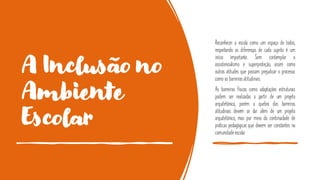 A Inclusão no
Ambiente
Escolar
Reconhecer a escola como um espaço de todos,
respeitando as diferenças de cada sujeito é um
início importante. Sem contemplar o
assistencialismo e superproteção, assim como
outras atitudes que possam prejudicar o processo
como as barreiras atitudinais.
As barreiras físicas como adaptações estruturais
podem ser realizadas a partir de um projeto
arquitetônico, porém a quebra das barreiras
atitudinais devem se dar além de um projeto
arquitetônico, mas por meio da continuidade de
práticas pedagógicas que devem ser constantes na
comunidadeescolar.
 