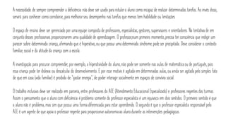 A necessidade de sempre compreender a deficiência não deve ser usada para rotular o aluno como incapaz de realizar determinadas tarefas. Ao invés disso,
servirá para conhecer como corroborar, para melhorar seu desempenho nas tarefas que menos tem habilidade ou limitações.
O espaço de ensino deve ser gerenciado por uma equipe composta de professores, especialistas, gestores, supervisores e orientadores. Na tentativa de em
conjuntodesses profissionais proporcionarem uma qualidade de aprendizagem. O professor,num primeiro momento,precisa ter consciência que redigir um
parecer sobre determinada criança, afirmando que é hiperativo,ou que possui uma determinada síndrome pode ser precipitada. Deve considerar o contexto
familiar, social e da atitude da criança com a escola.
A investigação para procurar compreender, por exemplo, a hiperatividade do aluno,não pode ser somente nas aulas de matemática ou de português,pois
essa criança pode ter dislexia ou descalculia do desenvolvimento. E por esse motivo é agitada em determinadas aulas, ou ainda ser agitada pelo simples fato
de que em casa (vida familiar) é proibida de “gastar energia”, de poder interagir socialmente em espaços de convívio social.
O trabalho inclusivo deve ser realizado em parceria, entre professores do AEE (Atendimento Educacional Especializado) e professores regentes das turmas.
Assim o pensamento que o alunocom deficiência é problema somente do professor especialista é um equivoco em dois sentidos. O primeiro sentido é que
o aluno não é problema, mas sim que possui uma forma diferenciada para estar aprendendo. O segundo é que o professor especialista responsável pelo
AEE é um agente de que apoia o professor regente para proporcionar autonomiaao alunodurante as intervenções pedagógicas.
 