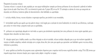 Planejamento do processo inclusivo
O processo inclusivo é o conjunto de ações projetadas por uma equipe multidisciplinar composta por diversos profissionais da área educacional e podendo ter também
alguns da área da saúde. Dessa forma o AEE é um elemento de grande valia. A própria LDB, em seu Art. 59. contempla os sistemas de ensino que assegurarão aos
educandos com deficiência, transtornos globais do desenvolvimento e altas habilidades ou superdotação:
I – currículos, métodos, técnicas, recursos educativos e organização específicos, para atender às suas necessidades;
II – terminalidade específica para aqueles que não puderem atingir o nível exigido para a conclusão do ensino fundamental, em virtude de suas deficiências, e aceleração
para concluir em menor tempo o programa escolar para os superdotados;
III – professores com especialização adequada em nível médio ou superior, para atendimento especializado, bem como professores do ensino regular capacitados para a
integração desses educandos nas classes comuns;
IV – educação especial para o trabalho, visando a sua efetiva integração na vida em sociedade, inclusive condições adequadas para os que não revelarem capacidade de
inserção no trabalho competitivo, mediante articulação com os órgãos oficiais afins, bem como para aqueles que apresentam uma habilidade superior nas áreas artística,
intelectual ou psicomotora;
V – acesso igualitário aos benefícios dos programas sociais suplementares disponíveis para o respectivo nível do ensino regular.Para atender o artigo 59 da LDB, teremos que
enquanto equipe buscar solucionar situações para o espaço escolar, adaptar e resignificar os espaços.
 