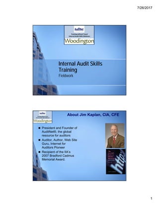 7/26/2017
1
Internal Audit Skills
Training
Fieldwork
About Jim Kaplan, CIA, CFE
 President and Founder of
AuditNet®, the global
resource for auditors
 Auditor, Author, Web Site
Guru, Internet for
Auditors Pioneer
 Recipient of the IIA’s
2007 Bradford Cadmus
Memorial Award.
 