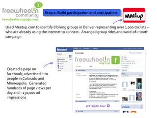 Step 1: Build participation and anticipation Used Meetup.com to identify 8 biking groups in Denver representing over 1,000 cyclists – who are already using the internet to connect.  Arranged group rides and word-of-mouth campaign Created a page on facebook; advertised it to people in Colorado and Minneapolis.  Generated hundreds of page views per day and ~250,000 ad impressions 