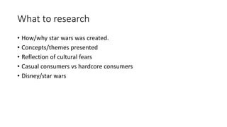 What to research
• How/why star wars was created.
• Concepts/themes presented
• Reflection of cultural fears
• Casual consumers vs hardcore consumers
• Disney/star wars
 