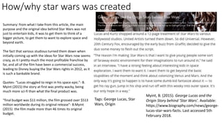 How/why star wars was created
Summary: from what I take from this article, the main
purpose and the original idea behind Star Wars was not
just to entertain kids, it was to get them to think of a
bigger picture, to get them to want to explore space and
beyond earth.
The fact that various studious turned them down when
initially coming up with the ideas for Star Wars now seems
crazy, as it I pretty much the most profitable franchise by
far, and all of the film have been a commercial success,
leading to Disney buying the Star Wars rights in 2012, as it
is such a bankable brand.
Quotes- “Lucas struggled to reign in his space epic.”- B.
Myint (2015) the story at first was pretty wacky, being
much more sci-fi than what the final product was.
“final budget was $11 million, the film grossed over $513
million worldwide during its original release”- B.Myint
(2015) the film made more than 46 times its original
budget.
Myint, B. (2015). George Lucas and the
Origin Story behind 'Star Wars'. Available:
https://www.biography.com/news/george-
lucas-star-wars-facts. Last accessed 5th
February 2018.
Tags: George Lucas, Star
Wars, Origin
 