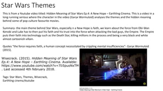 Star Wars Themes
This is from a Youtube video titled: Hidden Meaning of Star Wars Ep.4: A New Hope – Earthling Cinema. This is a video in a
long running serious where the character in the video (Garyx Wormuloid) analyses the themes and the hidden meaning
behind some of pop culture favourite movies.
Summary- the main theme behind Star Wars, especially n a New Hope is faith, we learn about the force from Obi-Wan
Kenobi and Luke has to then put his faith and his trust into the force when attacking the bad guys, the Empire. The Empire
puts their faith into technology such as the Death Star, killing millions in the process and being a very black and white
almost cartoonish villain.
Quotes “the force requires faith, a human concept necessitated by crippling mental insufficiencies”- Garyx Wormuloid
(2015).
Wisecrack. (2015). Hidden Meaning of Star Wars
Ep.4: A New Hope – Earthling Cinema. Available:
https://www.youtube.com/watch?v=7Ii5puoNxTM
. Last accessed 4th february 2018.
Tags: Star Wars, Themes, Wisecrack,
Earthling cinema,Youtube
 