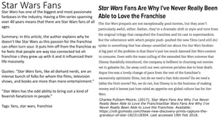 Star Wars FansStar Wars has one of the biggest and most passionate
fanbases in the industry. Having a film series spanning
over 40 years means that there are Star Wars fans of all
ages.
Summary: in this article, the author explains why he
doesn’t like Star Wars as this passion for the franchise
can often turn sour. It puts him off from the franchise as
he feels that people are way too connected tot eh
franchise s they grew up with it and it influenced their
life massively.
Quotes: “Star Wars fans, like all diehard nerds, are an
intense bunch of folks for whom the films, television
shows, and books are more than mere entertainment.”
“Star Wars has the odd ability to bring out a kind of
feverish fanaticism in people.”
Tags: fans, star wars, franchise
Charles Pulliam-Moore. (2017). Star Wars Fans Are Why I've Never
Really Been Able to Love the FranchiseStar Wars Fans Are Why I've
Never Really Been Able to Love the Franchise. Available:
https://io9.gizmodo.com/these-new-discovery-prints-capture-the-
grandeur-of-star-1823118304. Last accessed 19th Feb 2018.
 