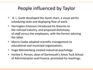 People influenced by Taylor
• H. L. Gantt developed the Gantt chart, a visual aid for
scheduling tasks and displaying flow of work.
• Harrington Emerson introduced his theories to
the railroad industry, and proposed dichotomy
of staff versus line employees, with the former advising
the latter.
• Morris Cooke adapted scientific management to
educational and municipal organizations.
• Hugo Münsterberg created industrial psychology.
• Harlow S. Person, dean of Dartmouth's Amos Tuck School
of Administration and Finance, promoted his teachings.
 