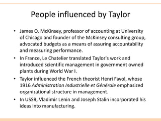 People influenced by Taylor
• James O. McKinsey, professor of accounting at University
of Chicago and founder of the McKinsey consulting group,
advocated budgets as a means of assuring accountability
and measuring performance.
• In France, Le Chatelier translated Taylor's work and
introduced scientific management in government owned
plants during World War I.
• Taylor influenced the French theorist Henri Fayol, whose
1916 Administration Industrielle et Générale emphasized
organizational structure in management.
• In USSR, Vladimir Lenin and Joseph Stalin incorporated his
ideas into manufacturing.
 