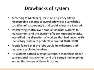 Drawbacks of system
• According to Mintzberg focus on efficiency allows
measureable benefits to overshadow less quantifiable
social benefits completely and social values are ignored.
• Transferring control over production from workers to
management and the division of labor into simple tasks,
intensified the alienation of workers that had begun with
the factory system of production around 1870–1890
• People feared that the jobs would be exhausted and
managers exploited workers
• His workers earned substantially more than those under
conventional management and this earned him enemies
among the owners of those factories.
 