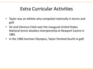 Extra Curricular Activities
• Taylor was an athlete who competed nationally in tennis and
golf.
• He and Clarence Clark won the inaugural United States
National tennis doubles championship at Newport Casino in
1881
• In the 1900 Summer Olympics, Taylor finished fourth in golf.
 