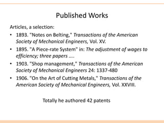 Published Works
Articles, a selection:
• 1893. "Notes on Belting," Transactions of the American
Society of Mechanical Engineers, Vol. XV.
• 1895. "A Piece-rate System" in: The adjustment of wages to
efficiency; three papers ....
• 1903. "Shop management," Transactions of the American
Society of Mechanical Engineers 24: 1337-480
• 1906. "On the Art of Cutting Metals," Transactions of the
American Society of Mechanical Engineers, Vol. XXVIII.
Totally he authored 42 patents
 