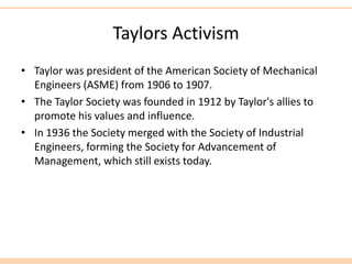 Taylors Activism
• Taylor was president of the American Society of Mechanical
Engineers (ASME) from 1906 to 1907.
• The Taylor Society was founded in 1912 by Taylor's allies to
promote his values and influence.
• In 1936 the Society merged with the Society of Industrial
Engineers, forming the Society for Advancement of
Management, which still exists today.
 