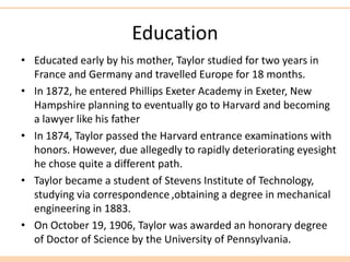Education
• Educated early by his mother, Taylor studied for two years in
France and Germany and travelled Europe for 18 months.
• In 1872, he entered Phillips Exeter Academy in Exeter, New
Hampshire planning to eventually go to Harvard and becoming
a lawyer like his father
• In 1874, Taylor passed the Harvard entrance examinations with
honors. However, due allegedly to rapidly deteriorating eyesight
he chose quite a different path.
• Taylor became a student of Stevens Institute of Technology,
studying via correspondence ,obtaining a degree in mechanical
engineering in 1883.
• On October 19, 1906, Taylor was awarded an honorary degree
of Doctor of Science by the University of Pennsylvania.
 