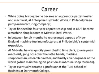 Career
• While doing his degree he became an apprentice patternmaker
and machinist, at Enterprise Hydraulic Works in Philadelphia (a
pump-manufacturing company ).
• Taylor finished his four-year apprenticeship and in 1878 became
a machine-shop laborer at Midvale Steel Works.
• In between for six months he represented a group of New
England machine-tool manufacturers at Philadelphia's centennial
exposition.
• At Midvale, he was quickly promoted to time clerk, journeyman
machinist, gang boss over the lathe hands, machine
shop foreman, research director, and finally chief engineer of the
works (while maintaining his position as machine shop foreman).
• Taylor eventually became a professor at the Tuck School of
Business at Dartmouth College.
 