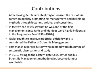 Contributions
• After leaving Bethlehem Steel, Taylor focused the rest of his
career on publicly promoting his management and machining
methods through lecturing, writing, and consulting.
• In fact we can safely say that he was one of the first
management consultants and his ideas were highly influential
in the Progressive Era (1890s-1920s).
• Taylor sought to improve industrial efficiency and is
considered the Father of Scientific Management.
• First man in recorded history who deemed work deserving of
systematic observation and study
• In 1910, owing to the Eastern Rate Case, Taylor and his
Scientific Management methodologies become famous
worldwide.
 